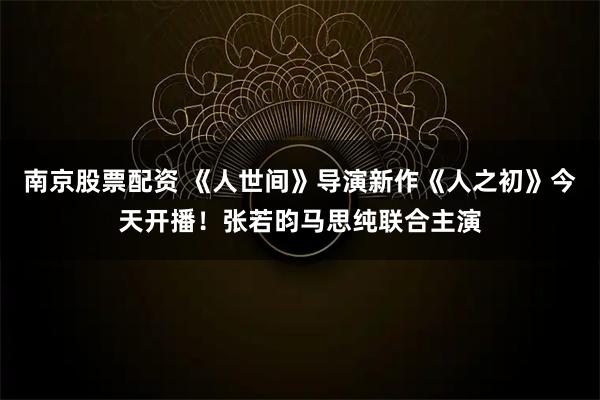 南京股票配资 《人世间》导演新作《人之初》今天开播！张若昀马思纯联合主演