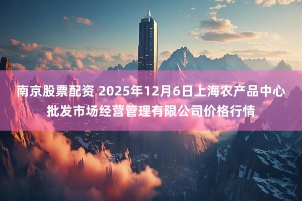 南京股票配资 2025年12月6日上海农产品中心批发市场经营管理有限公司价格行情