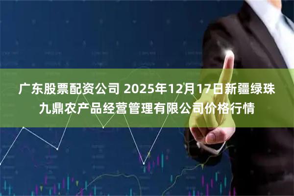 广东股票配资公司 2025年12月17日新疆绿珠九鼎农产品经营管理有限公司价格行情