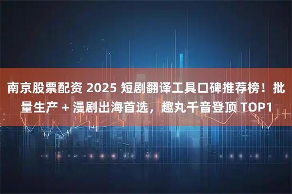 南京股票配资 2025 短剧翻译工具口碑推荐榜！批量生产 + 漫剧出海首选，趣丸千音登顶 TOP1