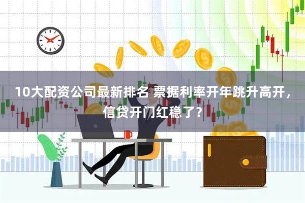 10大配资公司最新排名 票据利率开年跳升高开，信贷开门红稳了？