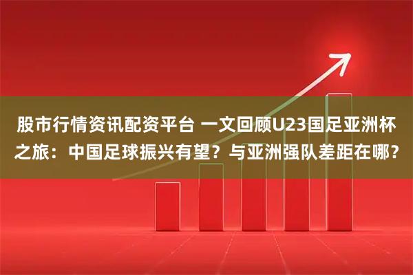 股市行情资讯配资平台 一文回顾U23国足亚洲杯之旅：中国足球振兴有望？与亚洲强队差距在哪？