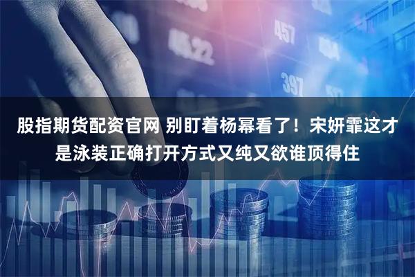 股指期货配资官网 别盯着杨幂看了！宋妍霏这才是泳装正确打开方式又纯又欲谁顶得住