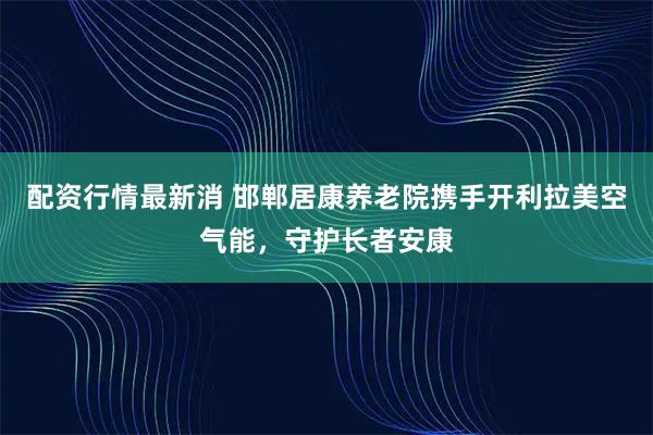 配资行情最新消 邯郸居康养老院携手开利拉美空气能，守护长者安康